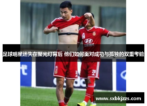 足球明星迷失在聚光灯背后 他们如何面对成功与孤独的双重考验