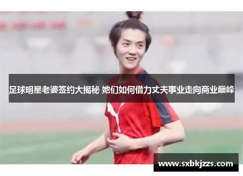 足球明星老婆签约大揭秘 她们如何借力丈夫事业走向商业巅峰