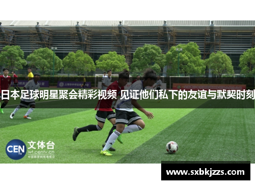 日本足球明星聚会精彩视频 见证他们私下的友谊与默契时刻