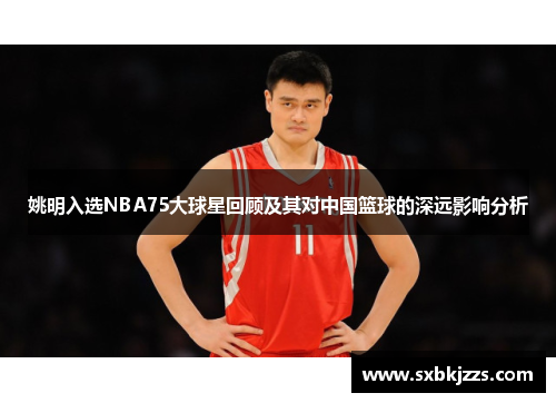 姚明入选NBA75大球星回顾及其对中国篮球的深远影响分析