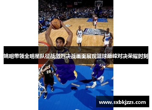 姚明带领全明星队征战激烈决战画面展现篮球巅峰对决荣耀时刻