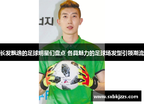 长发飘逸的足球明星们盘点 各具魅力的足球场发型引领潮流