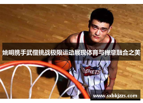 姚明携手武僧挑战极限运动展现体育与禅意融合之美