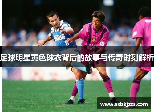 足球明星黄色球衣背后的故事与传奇时刻解析