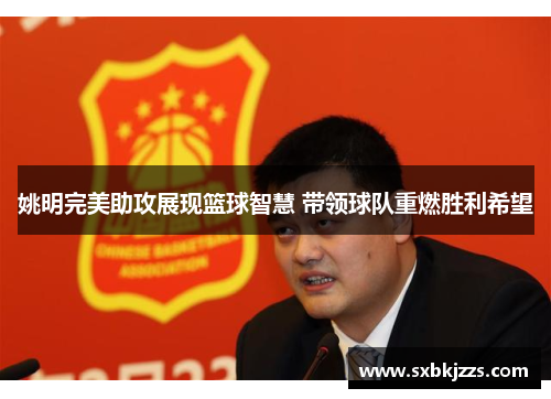 姚明完美助攻展现篮球智慧 带领球队重燃胜利希望