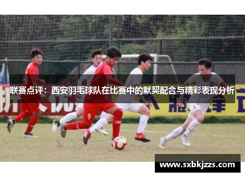 联赛点评：西安羽毛球队在比赛中的默契配合与精彩表现分析