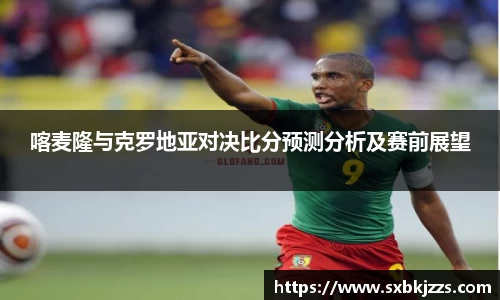 喀麦隆与克罗地亚对决比分预测分析及赛前展望